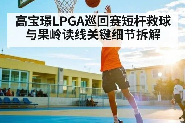 高宝璟LPGA巡回赛短杆救球与果岭读线关键细节拆解 - c7c7.vip,c7c7.app
