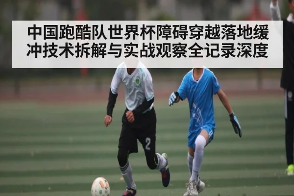 中国跑酷队世界杯障碍穿越落地缓冲技术拆解与实战观察全记录深度